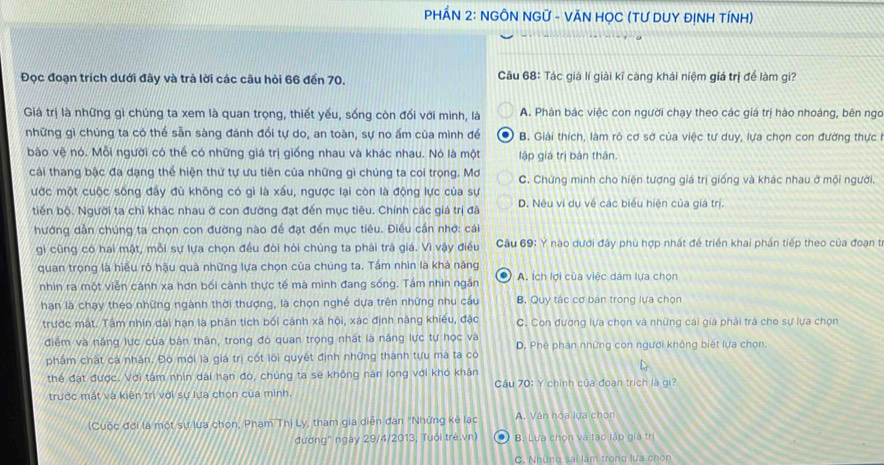 PHÂN 2: NGÔN NGỨ - VĂN HỌC (TƯ DUY ĐỊNH TÍNH)
Đọc đoạn trích dưới đãy và trả lời các câu hỏi 66 đến 70. Câu 68: Tác giả lí giải kĩ càng khái niệm giá trị để làm gì?
Giả trị là những gì chúng ta xem là quan trọng, thiết yếu, sống còn đối với mình, là A. Phàn bác việc con người chạy theo các giá trị hào nhoáng, bên ngo
những gì chúng ta có thế sẵn sàng đánh đổi tự do, an toàn, sự no ấm của mình đề  * B. Giải thích, làm rò cơ sở của việc tư duy, lựa chọn con đường thực I
bảo vệ nó. Mỗi người có thể có những giá trị giống nhau và khác nhau. Nó là một lập giá trị bản thân.
cáải thang bậc đa dạng thể hiện thứ tự ưu tiên của những gì chúng ta coi trọng. Mơ C. Chứng minh cho hiện tượng giá trị giống và khác nhau ở mội người.
ước một cuộc sống đầy đù không có gì là xấu, ngược lại còn là động lực của sự
tiến bộ. Người ta chỉ khác nhau ở con đường đạt đến mục tiêu. Chính các giá trị đã D. Nêu vi dụ về các biểu hiện của giá trị.
hướng dẫn chúng ta chọn con đường nào đề đạt đến mục tiêu. Điều cần nhớ: cái
gi cũng có hai mật, mỗi sự lựa chọn đều đòi hỏi chúng ta phải trà giá. Vì vậy điều  Câu 69: Ý nào dưới đây phù hợp nhất để triển khai phần tiếp theo của đoạn từ
quan trọng là hiểu rõ hậu quả những lựa chọn của chúng ta. Tầm nhìn là khả năng A. ích lợi của việc dâm lựa chọn
nhìn ra một viễn cảnh xa hơn bối cảnh thực tế mà mình đang sống. Tầm nhìn ngắn
han là chạy theo những ngành thời thượng, là chọn nghề dựa trên những nhu cáu B. Quy tác cơ bản trong lựa chọn
trước mật. Tâm nhìn dài hạn là phân tích bối cánh xã hội, xác định năng khiều, đặc C. Con đường lựa chọn và những cái giá phải trà cho sự lựa chọn
điễm và năng lực của bản thân, trong đó quan trọng nhật là năng lực tự học và D. Phê phán những con người không biết lựa chọn.
phẩm chất ca nhân. Đó mới là giá trị cốt loi quyết định những thành tựu ma ta có
thể đạt được. Với tâm nhìn dài hạn đó, chúng ta sẽ không nán lòng với khó khân  Câu 70: Y chính của đoạn trích là gi?
trước mắt và kiện trì với sự lựa chọn của mình,
(Cuộc đời là một sự lựa chon, Phạm Thị Ly, tham gia diện đan ''Những kẻ lạc A. Vân hóa lựa chọn
đường" ngày 29/4/2013, Tuổi trẻ.vn) B. Lưa chọn và tạo lập giá tr
C. Những sai làm trong lựa chòn