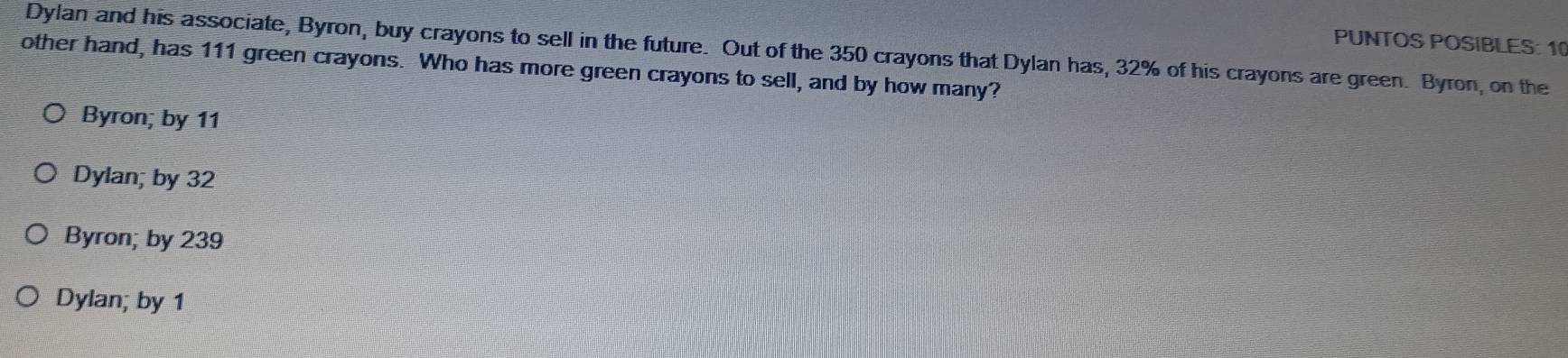 PUNTOS POSIBLES: 10
Dylan and his associate, Byron, buy crayons to sell in the future. Out of the 350 crayons that Dylan has, 32% of his crayons are green. Byron, on the
other hand, has 111 green crayons. Who has more green crayons to sell, and by how many?
Byron; by 11
Dylan; by 32
Byron; by 239
Dylan; by 1