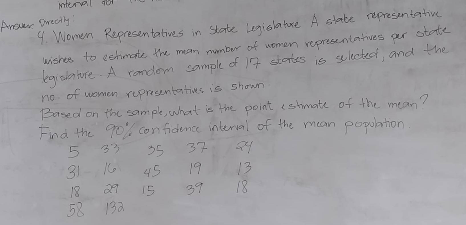 interval for 
Answer Directly: 
9. Women Representatives in state Legislature A state representative 
wishes to estimate the mean number of women representatives per state 
legislature. A rondom sample of 17 states is selected, and the 
no of women representatives is shown 
Based on the sample, what is the point (stimate of the mean? 
Find the 90% confidence interval of the mean population.
5 33 35 37 Q9
31 K 45 19 13
18 Q9 15 39
18
58 13a