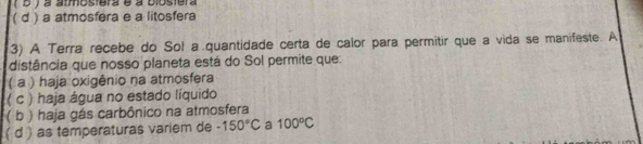 ( b ) a atmostera é à biostera
( d ) a atmosfera e a litosfera
3) A Terra recebe do Sol a quantidade certa de calor para permitir que a vida se manifeste. A
distância que nosso planeta está do Sol permite que:
( a ) haja oxigênio na atmosfera
( c ) haja água no estado líquido
( b ) haja gás carbônico na atmosfera
( d ) as temperaturas variem de -150°C a 100°C