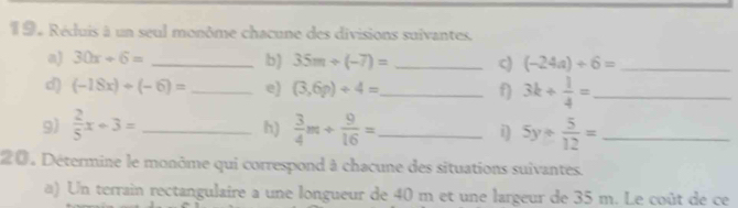 1 9. Réduis à un seul monôme chacune des divisions suivantes. 
a) 30x+6= _b) 35m+(-7)= _c) (-24a)+6= _ 
d) (-18x)+(-6)= _e) (3,6p)+4= _ f) 3k+ 1/4 = _ 
9)  2/5 x+3= _  3/4 m+ 9/16 = _ i) 5y+ 5/12 = _ 
h) 
20 . Détermine le monôme qui correspond à chacune des situations suivantes. 
a) Un terrain rectangulaire a une longueur de 40 m et une largeur de 35 m. Le coût de ce