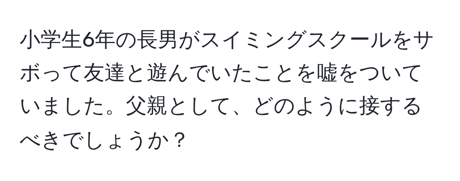 小学生6年の長男がスイミングスクールをサボって友達と遊んでいたことを嘘をついていました。父親として、どのように接するべきでしょうか？