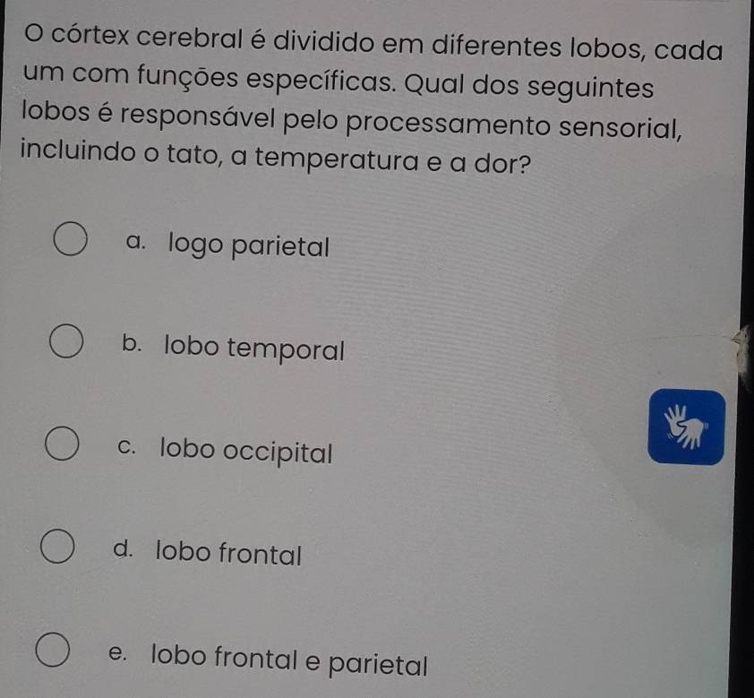 córtex cerebral é dividido em diferentes lobos, cada
um com funções específicas. Qual dos seguintes
lobos é responsável pelo processamento sensorial,
incluindo o tato, a temperatura e a dor?
a. logo parietal
b. lobo temporal
c. lobo occipital
d. lobo frontal
e. lobo frontal e parietal