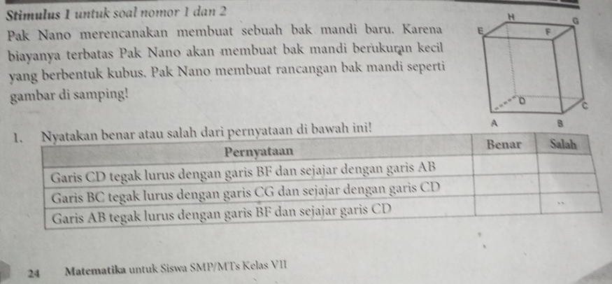 Stimulus 1 untuk soal nomor 1 dan 2 
Pak Nano merencanakan membuat sebuah bak mandi baru. Karena 
biayanya terbatas Pak Nano akan membuat bak mandi berukuran kecil 
yang berbentuk kubus. Pak Nano membuat rancangan bak mandi seperti 
gambar di samping! 
di bawah ini! 
24 Matematika untuk Siswa SMP/MTs Kelas VII