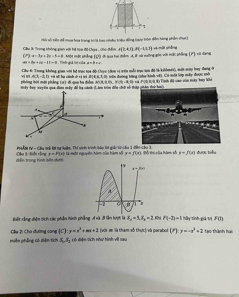 Hỏi số tiền để mua hoa trang trí là bao nhiêu triệu đồng (quy tròn đến hàng phần chục)
Câu 3: Trong không gian với hệ tọa độ Oxyz , cho điểm A(2;4;1);B(-1;1;3) và mặt phẳng
(P):x-3y+2z-5=0. Một mặt phẳng (Q) đi qua hai điểm A, B và vuông góc với mặt phẳng (P) có dạng
ax+by+cz-11=0. Tính giá trị của a+b+c.
Câu 4: Trong không gian với hệ trục tọa độ Oxyz (đơn vị trên mỗi trục tọa độ là kilômét), một máy bay đang ở
vị trí A(3;-2;1) và sẽ hạ cánh ở vị trí B(4;6,5;0) trên đường băng (như hình vẽ). Có một lớp mây được mô
phỏng bởi mặt phẳng (α) đi qua ba điểm M(8;0;0),N(0;-8;0) và P(0;0;0,8) Tính độ cao của máy bay khi
máy bay xuyên qua đám mây để hạ cánh (Làm tròn đến chữ số th.
A
C 0
N
y
B
M
x
PHÂN IV — Câu trả lời tự luận. Thí sinh trình bày lời giải từ câu 1 đến câu 3.
Câu 1: Biết rằng y=F(x) là một nguyên hàm của hàm số y=f(x). Đồ thị của hàm số y=f(x) được biểu
diễn trong hình bên dưới.
Biết rằng diện tích các phần hình phẳng A và B lần lượt là S_A=5,S_B=2. Khi F(-2)=1 hãy tính giá trị F(1)
Câu 2: Cho đường cong (C): y=x^3+mx+2 (với m là tham số thực) và parabol (P):y=-x^2+2 tạo thành hai
miền phẳng có diện tích S_1,S_2 có diện tích như hình vẽ sau