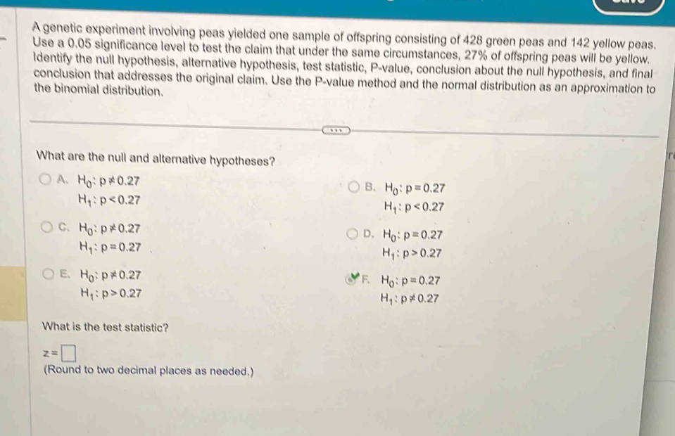 A genetic experiment involving peas yielded one sample of offspring consisting of 428 green peas and 142 yellow peas.
Use a 0.05 significance level to test the claim that under the same circumstances, 27% of offspring peas will be yellow.
ldentify the null hypothesis, alternative hypothesis, test statistic, P -value, conclusion about the null hypothesis, and final
conclusion that addresses the original claim. Use the P -value method and the normal distribution as an approximation to
the binomial distribution.
What are the null and alternative hypotheses?
A. H_0:p!= 0.27
B. H_0:p=0.27
H_1:p<0.27
H_1:p<0.27
C、 H_0:p!= 0.27
D. H_0:p=0.27
H_1:p=0.27
H_1:p>0.27
E、 H_0:p!= 0.27
F. H_0:p=0.27
H_1:p>0.27
H_1:p!= 0.27
What is the test statistic?
z=□
(Round to two decimal places as needed.)