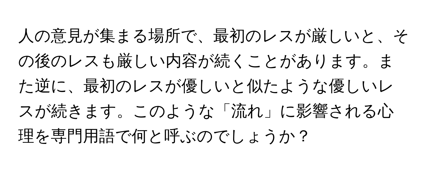 人の意見が集まる場所で、最初のレスが厳しいと、その後のレスも厳しい内容が続くことがあります。また逆に、最初のレスが優しいと似たような優しいレスが続きます。このような「流れ」に影響される心理を専門用語で何と呼ぶのでしょうか？