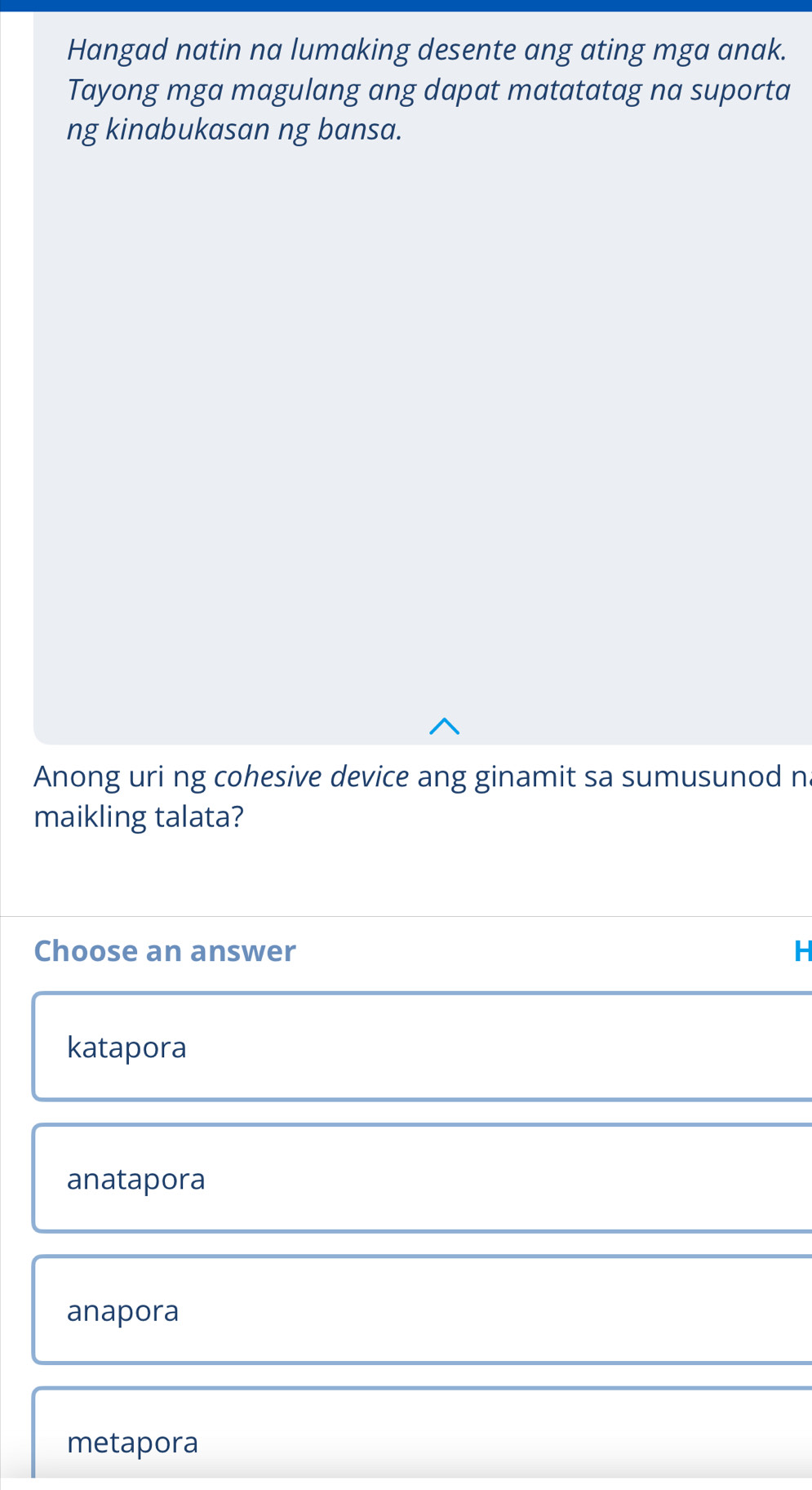 Hangad natin na lumaking desente ang ating mga anak.
Tayong mga magulang ang dapat matatatag na suporta
ng kinabukasan ng bansa.
Anong uri ng cohesive device ang ginamit sa sumusunod n
maikling talata?
Choose an answer H
katapora
anatapora
anapora
metapora