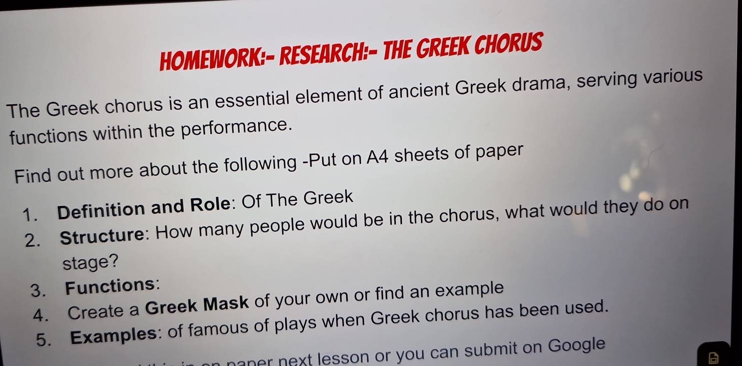 HOmeWoRK:- ResEarCH:- THe GREEK CHOrUS 
The Greek chorus is an essential element of ancient Greek drama, serving various 
functions within the performance. 
Find out more about the following -Put on A4 sheets of paper 
1. Definition and Role: Of The Greek 
2. Structure: How many people would be in the chorus, what would they do on 
stage? 
3. Functions: 
4. Create a Greek Mask of your own or find an example 
5. Examples: of famous of plays when Greek chorus has been used. 
naner next lesson or you can submit on Google