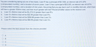 You are considering taking out one of two loans. Loan R has a principal of $17,550, an interest rate of 5.32%
(compounded monthly), and a duration of seven years. Loan S has a principal of $15,925, an interest rate of 6.07%
(compounded monthly), and a duration of nine years. Assuming that you pay back each in monthly intervals, which loan
will have a greater litime total, and how much greater will it be? Round all dollar values to the nearest cent.
a. Loan S's lifetime total will be $1,274.12 greater than Loan R's.
b. Loan S's lietime total will be $32.99 greater than Loan R's
c. Loan R's lifetime total will be $350.88 greater than Loan S's.
d. Loan R's lietime total will be $58.96 greater than Loan S's.
Please select the best answer from the choices provided
A
B
C
D