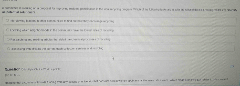 A committee is working on a proposal for improving resident participation in the local recycling program. Which of the following tasks aligns with the rational decision-making model step ''identify 
all potential solutions"? 
Question 6(Multiple Choice Worth 4 points) 
(03.06 MC) 
Imagine that a country withholds funding from any college or university that does not accept women applicants at the same rate as men. Which broad economic goal relates to this scenario?