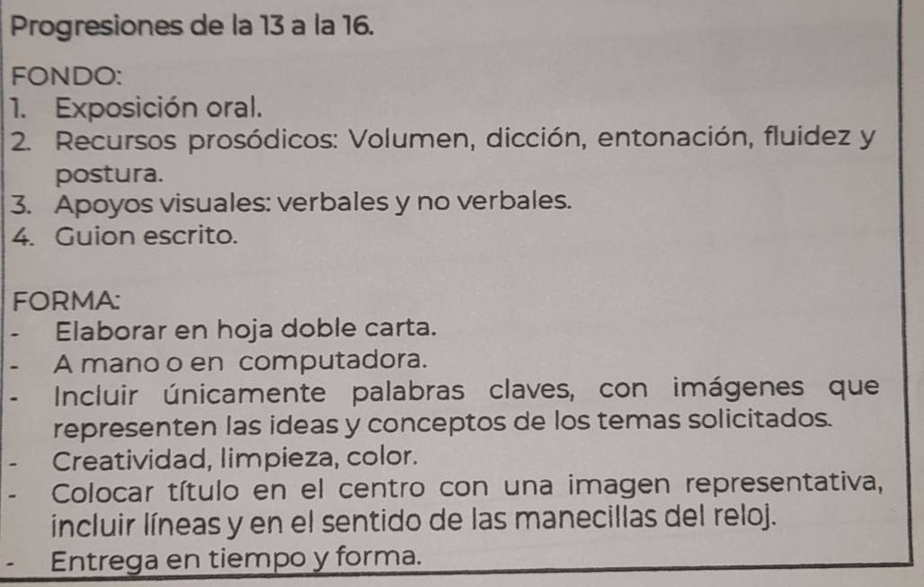 Progresiones de la 13 a la 16. 
FONDO: 
1. Exposición oral. 
2. Recursos prosódicos: Volumen, dicción, entonación, fluidez y 
postura. 
3. Apoyos visuales: verbales y no verbales. 
4. Guion escrito. 
FORMA: 
Elaborar en hoja doble carta. 
A mano o en computadora. 
Incluir únicamente palabras claves, con imágenes que 
representen las ideas y conceptos de los temas solicitados. 
Creatividad, limpieza, color. 
Colocar título en el centro con una imagen representativa, 
incluir líneas y en el sentido de las manecillas del reloj. 
Entrega en tiempo y forma.