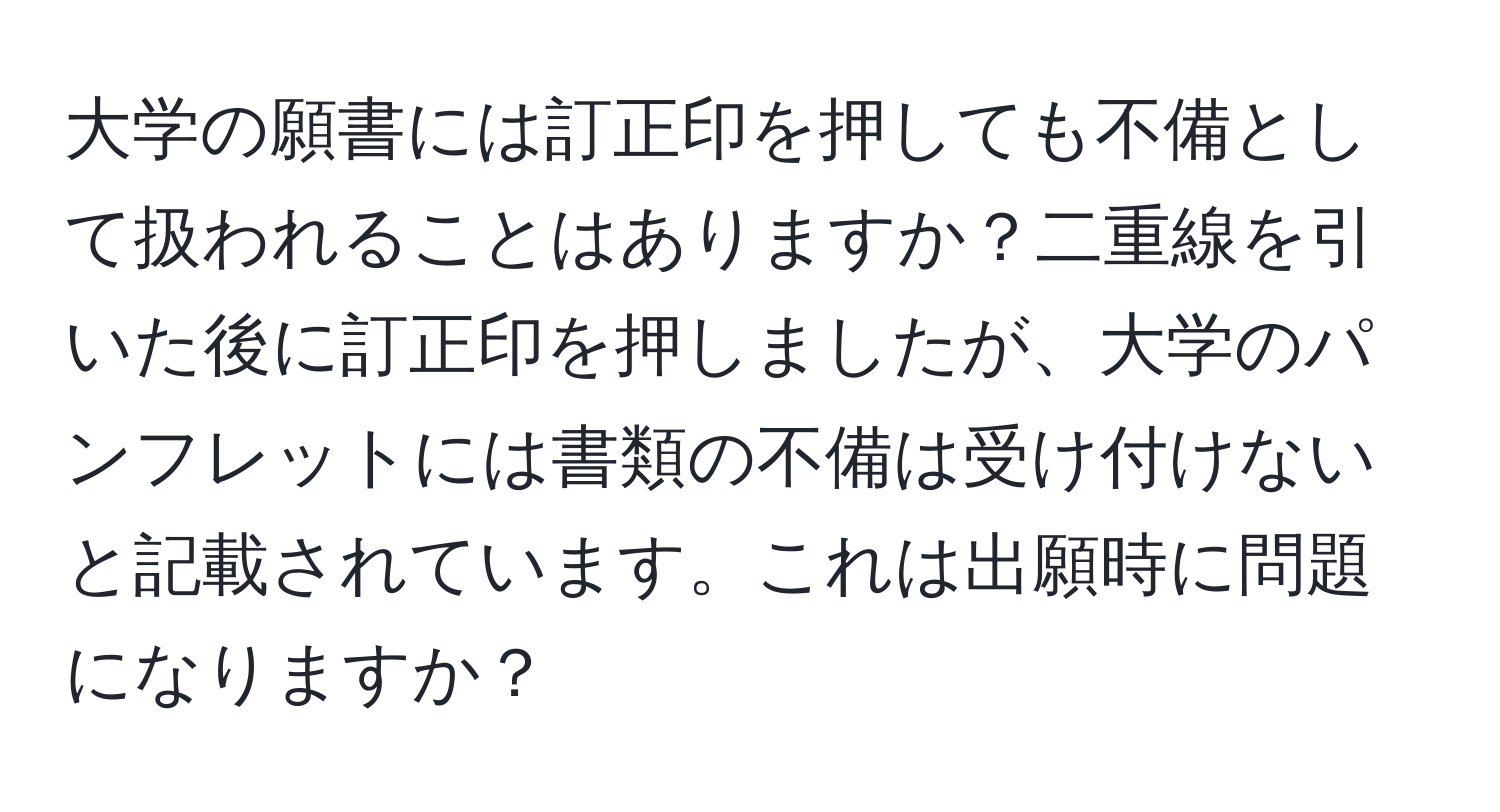 大学の願書には訂正印を押しても不備として扱われることはありますか？二重線を引いた後に訂正印を押しましたが、大学のパンフレットには書類の不備は受け付けないと記載されています。これは出願時に問題になりますか？