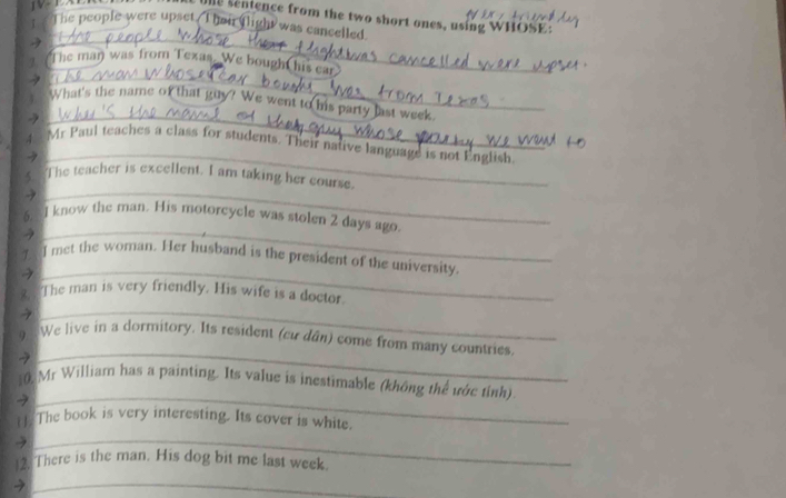 sentence from the two short ones, using WHOSE: 
t.The people were upset T heir flight was cancelled 
_ 
_ 
The man was from Texas. We bought his ear 
_ 
What's the name of that guy? We went to his party last week. 
_ 
Mr Paul teaches a class for students. Their native language is not English 
_ 
The teacher is excellent. I am taking her course. 
6. l know the man. His motorcycle was stolen 2 days ago 
→ 
_ 
_ 
I met the woman. Her husband is the president of the university. 
_ 
8. The man is very friendly. His wife is a doctor. 
9 We live in a dormitory. Its resident (cư dân) come from many countries. 
7 
_ 
_ 
10. Mr William has a painting. Its value is inestimable (không thể vớc tinh) 
7 
t t The book is very interesting. Its cover is white. 
3 
_ 
12. There is the man. His dog bit me last week. 
_2