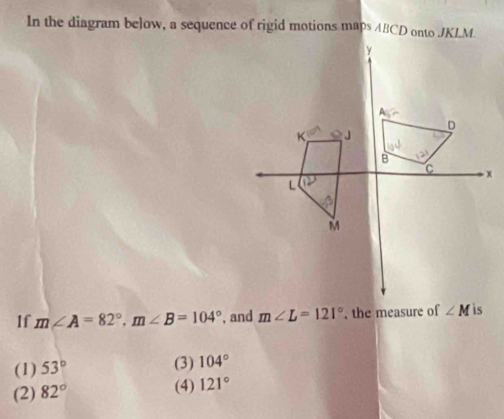 In the diagram below, a sequence of rigid motions maps ABCD onto JKLM.
If m∠ A=82°,m∠ B=104° , and m∠ L=121° , the measure of
(1) 53°
(3) 104°
(2) 82°
(4) 121°