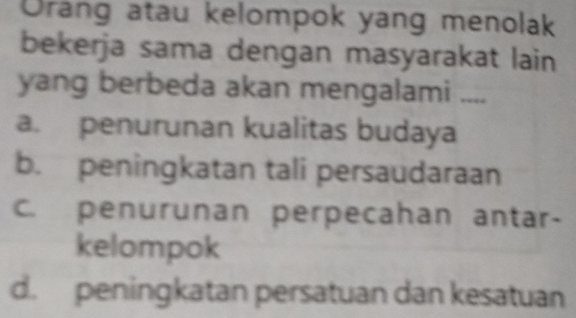 Orang atau kelompok yang menolak
bekerja sama dengan masyarakat lain
yang berbeda akan mengalami ___._
a. penurunan kualitas budaya
b. peningkatan tali persaudaraan
c. penurunan perpecahan antar-
kelompok
d. peningkatan persatuan dan kesatuan