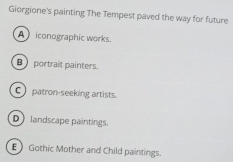 Giorgione's painting The Tempest paved the way for future
A iconographic works.
B portrait painters.
C patron-seeking artists.
D landscape paintings.
EGothic Mother and Child paintings.