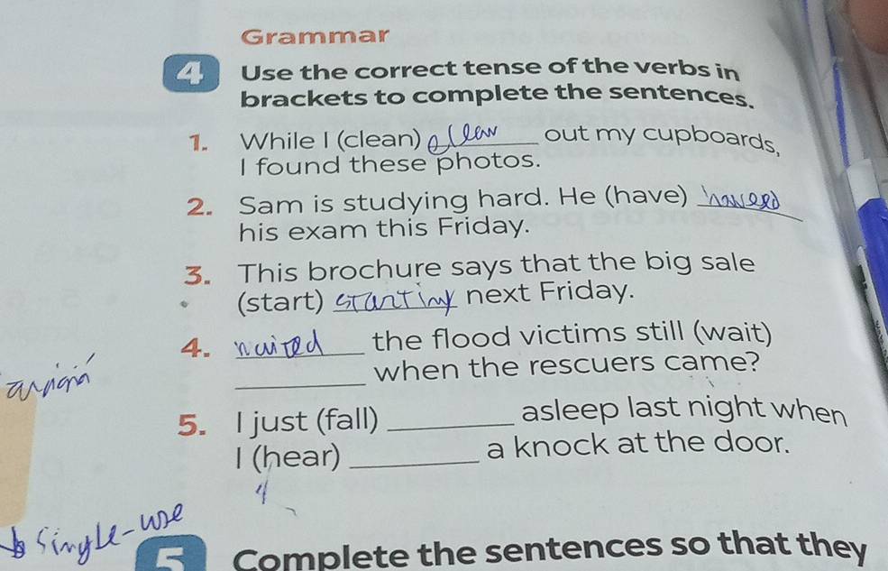 Grammar 
4 Use the correct tense of the verbs in 
brackets to complete the sentences. 
1. While I (clean)_ 
out my cupboards 
I found these photos. 
2. Sam is studying hard. He (have)_ 
his exam this Friday. 
3. This brochure says that the big sale 
(start) _next Friday. 
4._ 
the flood victims still (wait) 
_ 
when the rescuers came? 
5. I just (fall)_ 
asleep last night when 
I (hear) _a knock at the door. 
w 
Complete the sentences so that they