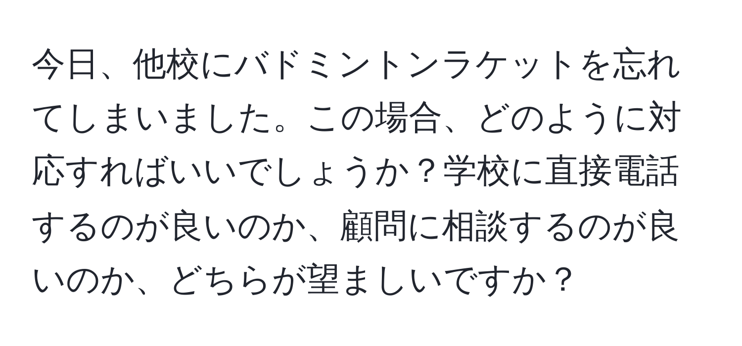 今日、他校にバドミントンラケットを忘れてしまいました。この場合、どのように対応すればいいでしょうか？学校に直接電話するのが良いのか、顧問に相談するのが良いのか、どちらが望ましいですか？