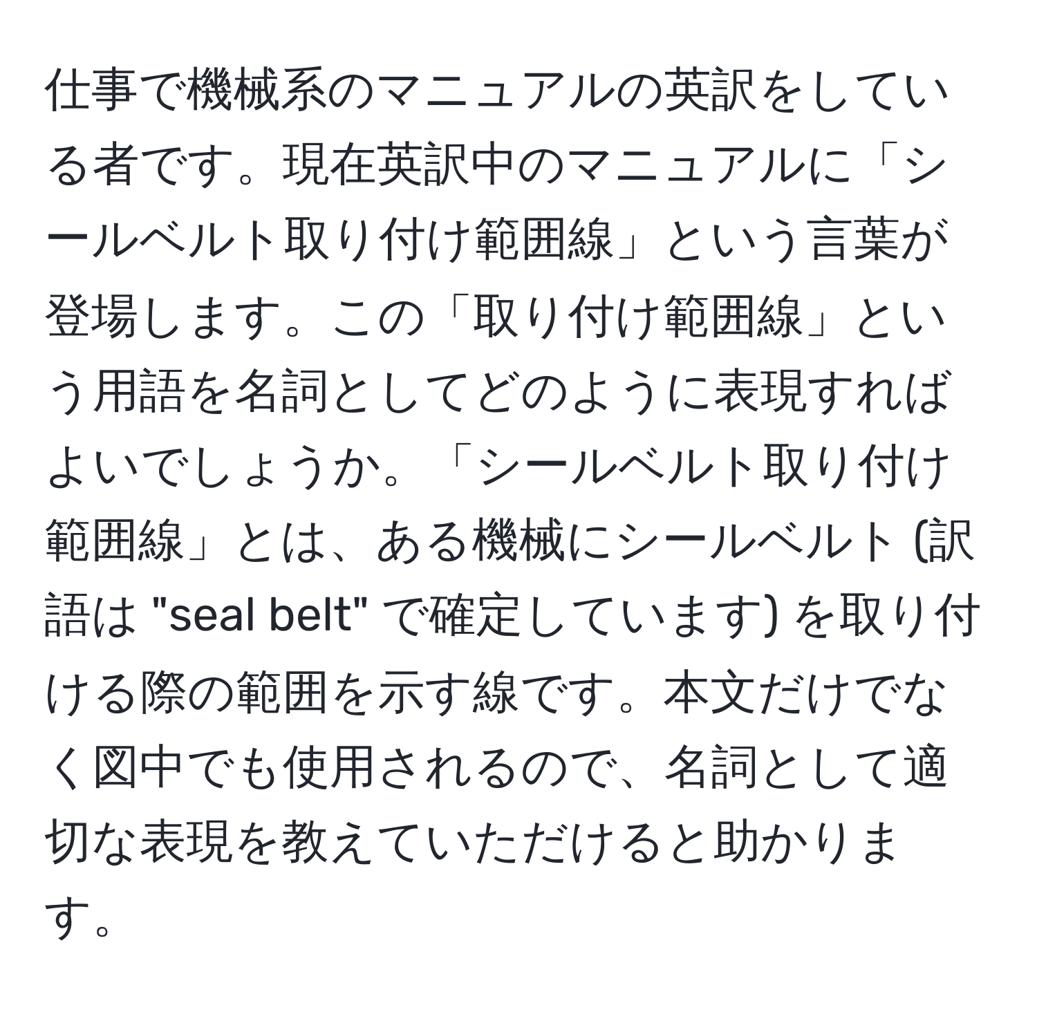 仕事で機械系のマニュアルの英訳をしている者です。現在英訳中のマニュアルに「シールベルト取り付け範囲線」という言葉が登場します。この「取り付け範囲線」という用語を名詞としてどのように表現すればよいでしょうか。「シールベルト取り付け範囲線」とは、ある機械にシールベルト (訳語は "seal belt" で確定しています) を取り付ける際の範囲を示す線です。本文だけでなく図中でも使用されるので、名詞として適切な表現を教えていただけると助かります。