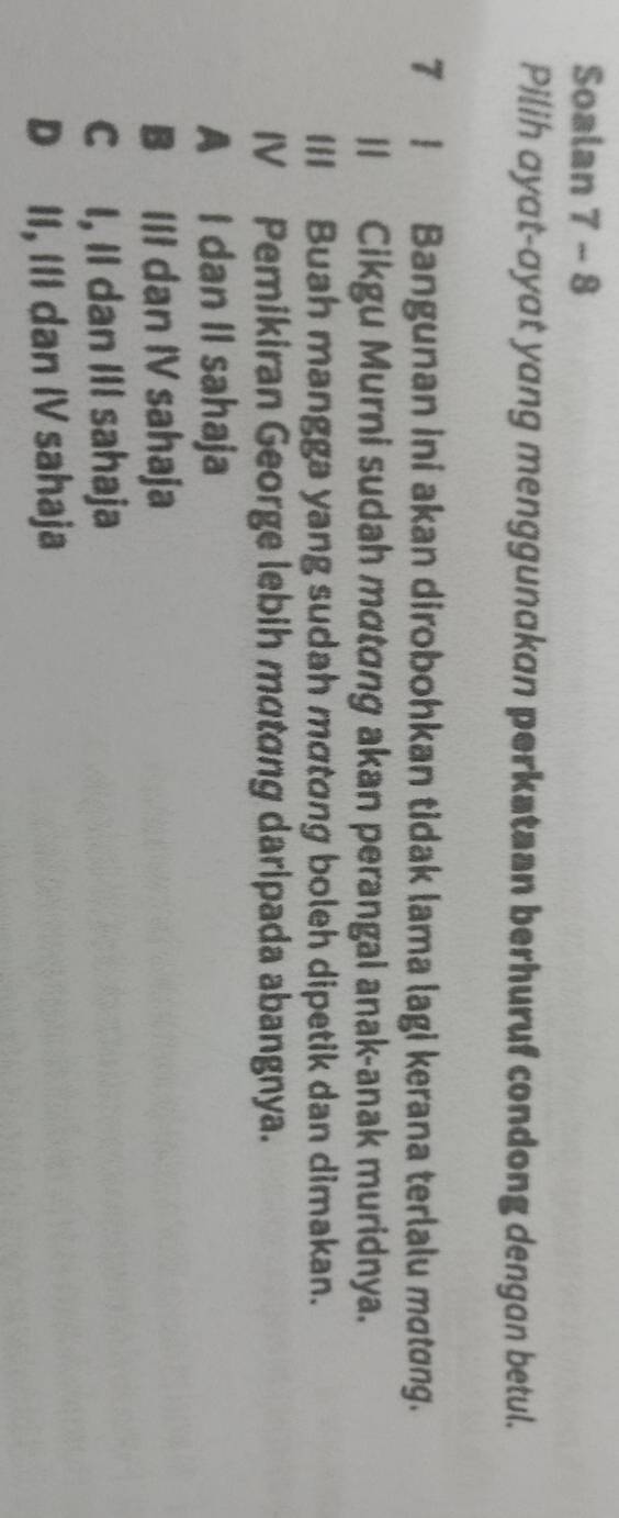 Soalan 7 - 8
Pilih ayat-ayat yang menggunakan perkstaan berhuruf condong dengan betul.
7! Bangunan ini akan dirobohkan tidak lama lagi kerana terlalu motong.
ll Cikgu Murni sudah mɑtɑng akan perangal anak-anak muridnya.
III Buah mangga yang sudah mαtɑng boleh dipetik dan dimakan.
IV Pemikiran George lebih mɑtɑng daripada abangnya.
A I dan II sahaja
B III dan IV sahaja
C I, II dan III sahaja
D II, III dan IV sahaja