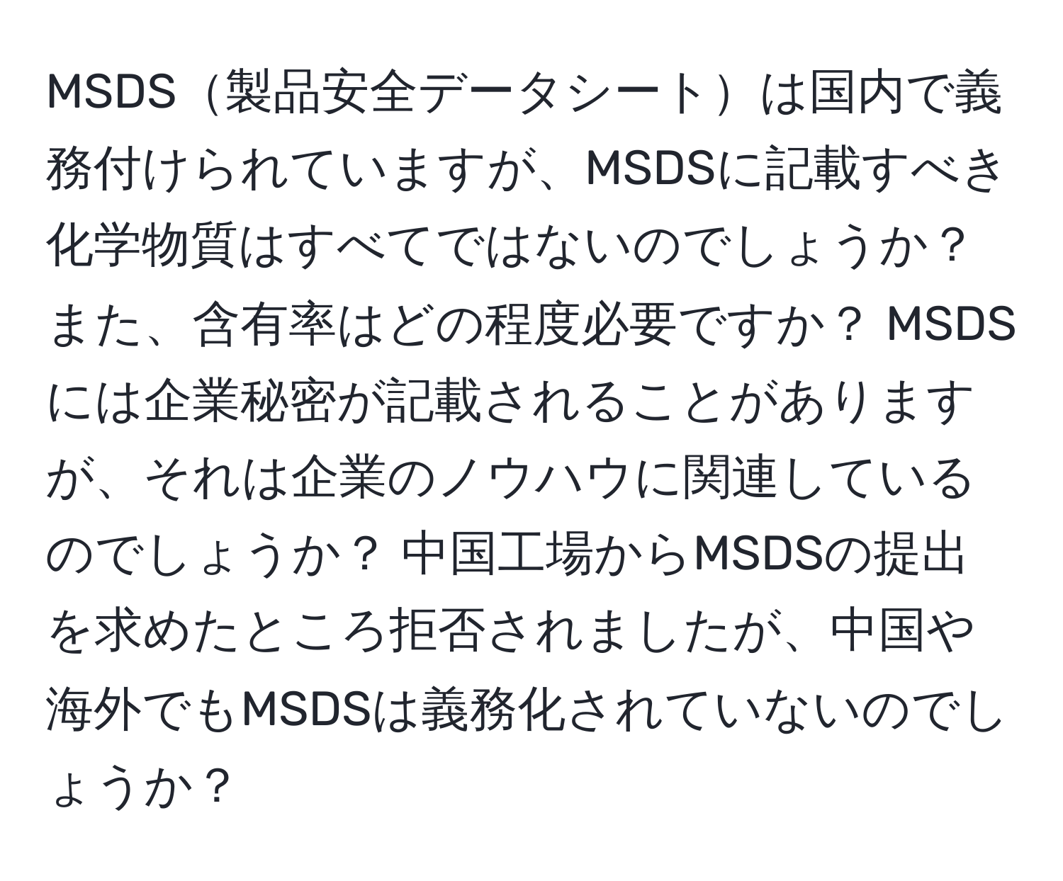 MSDS製品安全データシートは国内で義務付けられていますが、MSDSに記載すべき化学物質はすべてではないのでしょうか？ また、含有率はどの程度必要ですか？ MSDSには企業秘密が記載されることがありますが、それは企業のノウハウに関連しているのでしょうか？ 中国工場からMSDSの提出を求めたところ拒否されましたが、中国や海外でもMSDSは義務化されていないのでしょうか？