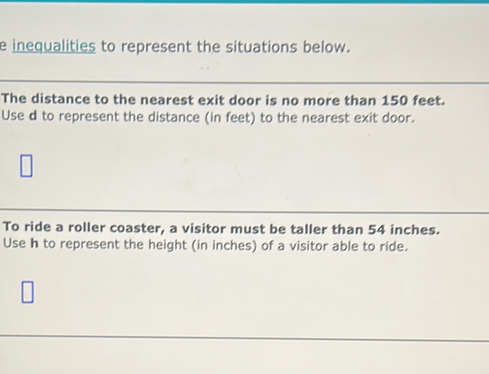 inequalities to represent the situations below. 
_ 
_ 
The distance to the nearest exit door is no more than 150 feet. 
Use d to represent the distance (in feet) to the nearest exit door. 
To ride a roller coaster, a visitor must be taller than 54 inches. 
Use h to represent the height (in inches) of a visitor able to ride.