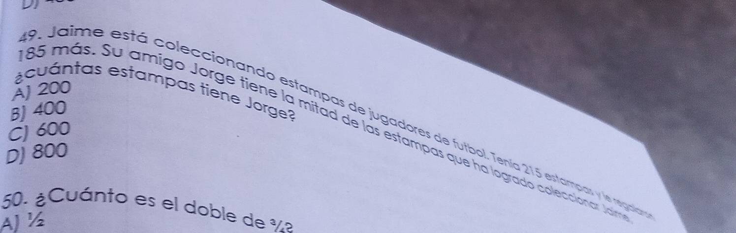 D1
AJ 200
¿cuántas estampas tiene Jorge?
BJ 400
P. Jaime está coleccionando estampas de jugadores de futbol. Tenía 215 estampas y le regaía
CJ 600
85 más. Su amigo Jorge tiene la mitad de las estampas que ha logrado coleccionar Jam
DJ 800
50. ¿Cuánto es el doble de ½ª
AJ ½