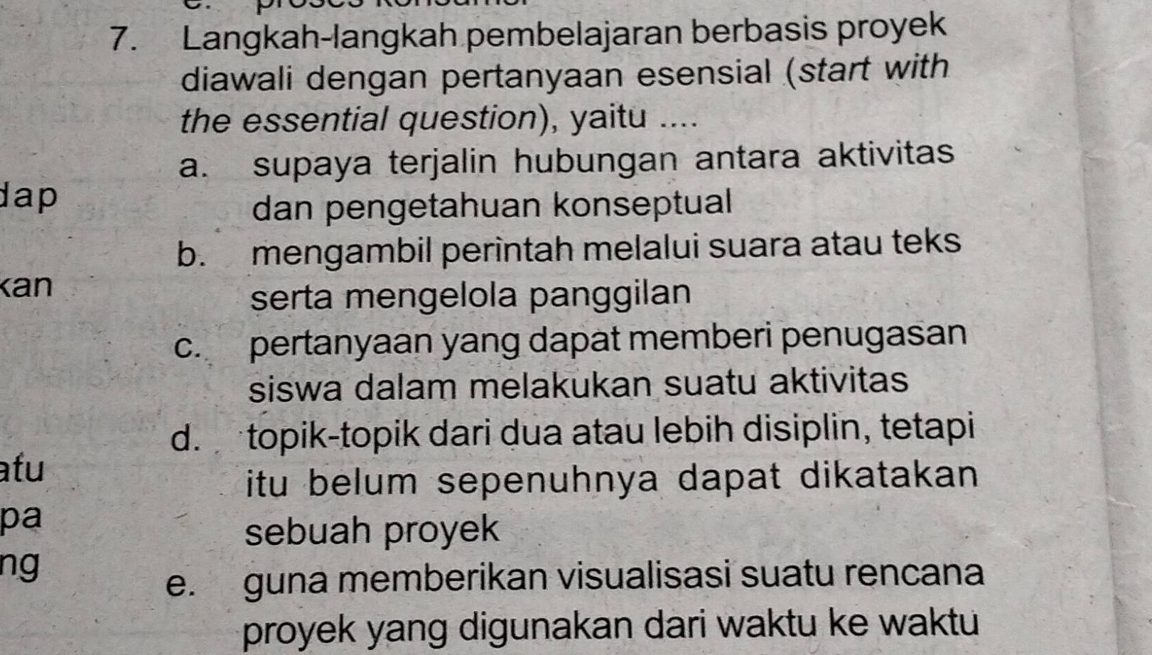 Langkah-langkah pembelajaran berbasis proyek
diawali dengan pertanyaan esensial (start with
the essential question), yaitu ....
a. supaya terjalin hubungan antara aktivitas
dap
dan pengetahuan konseptual
b. mengambil perintah melalui suara atau teks
Kan
serta mengelola panggilan
c. pertanyaan yang dapat memberi penugasan
siswa dalam melakukan suatu aktivitas
d. topik-topik dari dua atau lebih disiplin, tetapi
atu
itu belum sepenuhnya dapat dikatakan 
pa
sebuah proyek
ng
e. guna memberikan visualisasi suatu rencana
proyek yang digunakan dari waktu ke waktu