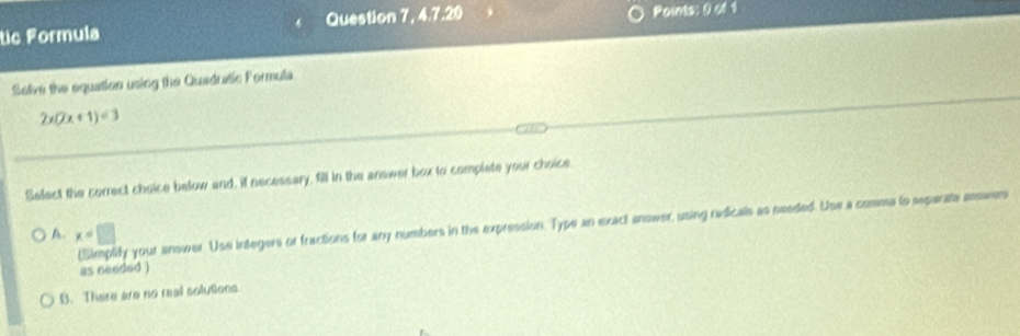 tic Formula Question 7, 4.7.20 Roints: 0 of 1
Solve the equation using the Quadustic Formula
2x(2x+1)=3
Select the correct choice below and, if necessary, fill in the answer box to complate your choice.
(Simplify your answer. Use integers or fractions for any numbers in the expression. Type an exact anower, using redicals as seeded. Use a cosma to separate answers
A. x=□
as needed )
B. There are no real solutions