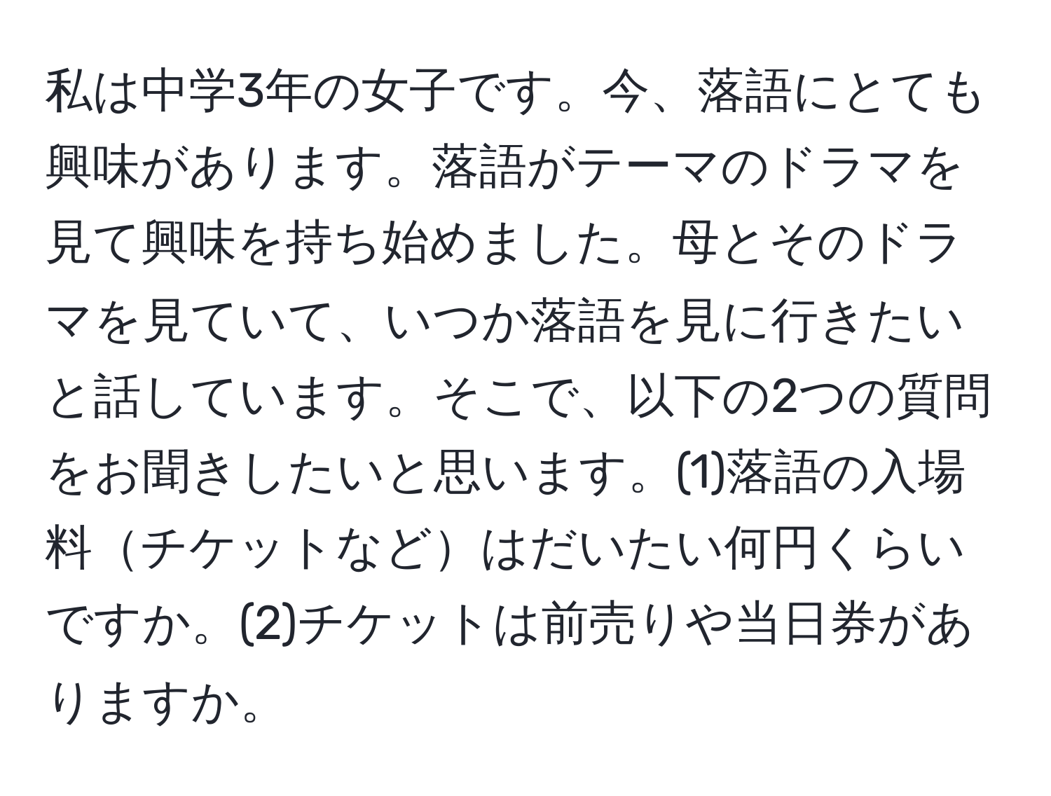 私は中学3年の女子です。今、落語にとても興味があります。落語がテーマのドラマを見て興味を持ち始めました。母とそのドラマを見ていて、いつか落語を見に行きたいと話しています。そこで、以下の2つの質問をお聞きしたいと思います。(1)落語の入場料チケットなどはだいたい何円くらいですか。(2)チケットは前売りや当日券がありますか。