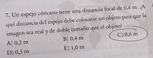 Un espejo cóncavo tiene una distancia focal de 0,4 m. ¿A
qué distancia del espejo debe colocarse un objeto para que la
imagen sea real y de doble tamaño que el objeto?
A) 0,2 m B) 0,4 m C) 0,6 m
D) 0,5 m E) 1,0 m