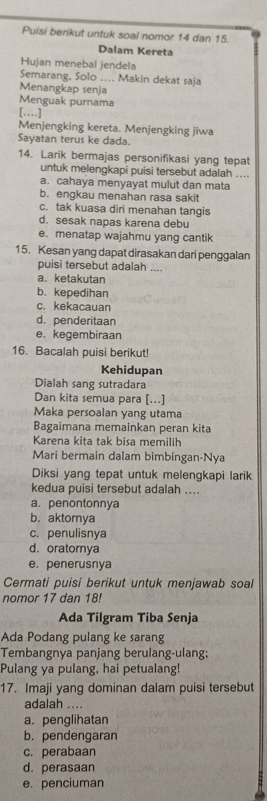 Puisi berikut untuk soal nomor 14 dan 15.
Dalam Kereta
Hujan menebal jendela
Semarang, Solo .... Makin dekat saja
Menangkap senja
Menguak purnama
[…]
Menjengking kereta. Menjengking jiwa
Sayatan terus ke dada.
14. Larik bermajas personifikasi yang tepat
untuk melengkapi puisi tersebut adalah ....
a. cahaya menyayat mulut dan mata
b. engkau menahan rasa sakit
c. tak kuasa diri menahan tangis
d. sesak napas karena debu
e. menatap wajahmu yang cantik
15. Kesan yang dapat dirasakan dari penggalan
puisi tersebut adalah ....
a. ketakutan
b. kepedihan
c. kekacauan
d. penderitaan
e. kegembiraan
16. Bacalah puisi berikut!
Kehidupan
Dialah sang sutradara
Dan kita semua para [...]
Maka persoalan yang utama
Bagaimana memainkan peran kita
Karena kita tak bisa memilih
Mari bermain dalam bimbingan-Nya
Diksi yang tepat untuk melengkapi larik
kedua puisi tersebut adalah ....
a. penontonnya
b. aktornya
c. penulisnya
d. oratornya
e. penerusnya
Cermati puisi berikut untuk menjawab soal
nomor 17 dan 18!
Ada Tilgram Tiba Senja
Ada Podang pulang ke sarang
Tembangnya panjang berulang-ulang;
Pulang ya pulang, hai petualang!
17. Imaji yang dominan dalam puisi tersebut
adalah ....
a. penglihatan
b. pendengaran
c. perabaan
d. perasaan
e. penciuman