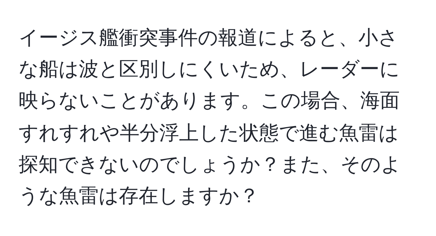 イージス艦衝突事件の報道によると、小さな船は波と区別しにくいため、レーダーに映らないことがあります。この場合、海面すれすれや半分浮上した状態で進む魚雷は探知できないのでしょうか？また、そのような魚雷は存在しますか？