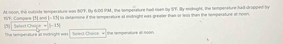 At noon, the outside temperature was 80°F. By 6:00 P.M., the temperature had risen by 5°F. By midnight, the temperature had dropped by
15°F Compare [5] and |-15| to determine if the temperature at midnight was greater than or less than the temperature at noon. 
[5] Select Choice |-15|
The temperature at midnight was Select Choice the temperature at noon.