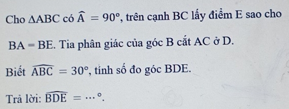 Cho △ ABC có widehat A=90° , trên cạnh BC lấy điểm E sao cho
BA=BE. Tia phân giác của góc B cắt AC ở D. 
Biết widehat ABC=30° , tính số đo góc BDE. 
Trả lời: widehat BDE=·s°.