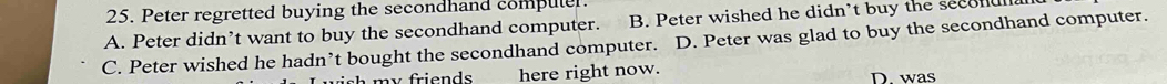 Peter regretted buying the secondhand compuler.
A. Peter didn’t want to buy the secondhand computer. B. Peter wished he didn't buy the secoan
C. Peter wished he hadn’t bought the secondhand computer. D. Peter was glad to buy the secondhand computer.
m y fri e n d s here right now. D. was