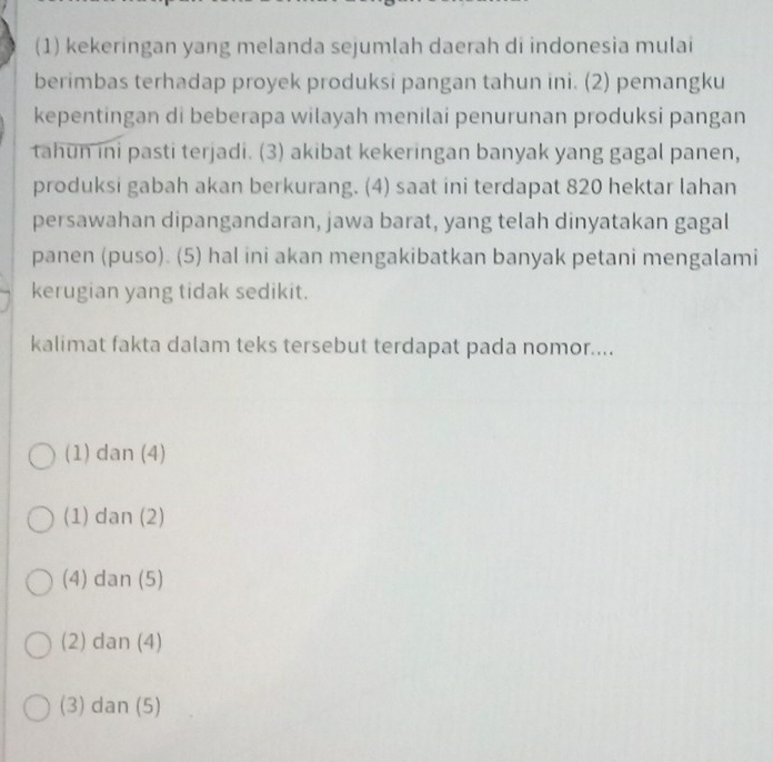 (1) kekeringan yang melanda sejumlah daerah di indonesia mulai
berimbas terhadap proyek produksi pangan tahun ini. (2) pemangku
kepentingan di beberapa wilayah menilai penurunan produksi pangan
tahun ini pasti terjadi. (3) akibat kekeringan banyak yang gagal panen,
produksi gabah akan berkurang. (4) saat ini terdapat 820 hektar lahan
persawahan dipangandaran, jawa barat, yang telah dinyatakan gagal
panen (puso). (5) hal ini akan mengakibatkan banyak petani mengalami
kerugian yang tidak sedikit.
kalimat fakta dalam teks tersebut terdapat pada nomor....
(1) dan (4)
(1) dan (2)
(4) dan (5)
(2) dan (4)
(3) dan (5)