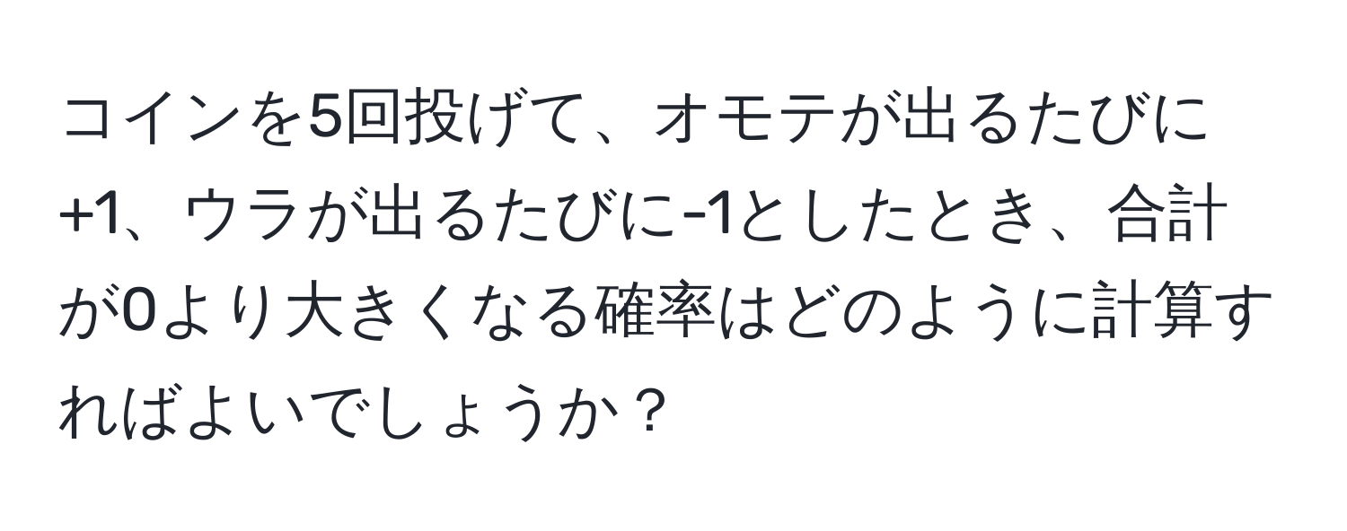 コインを5回投げて、オモテが出るたびに+1、ウラが出るたびに-1としたとき、合計が0より大きくなる確率はどのように計算すればよいでしょうか？