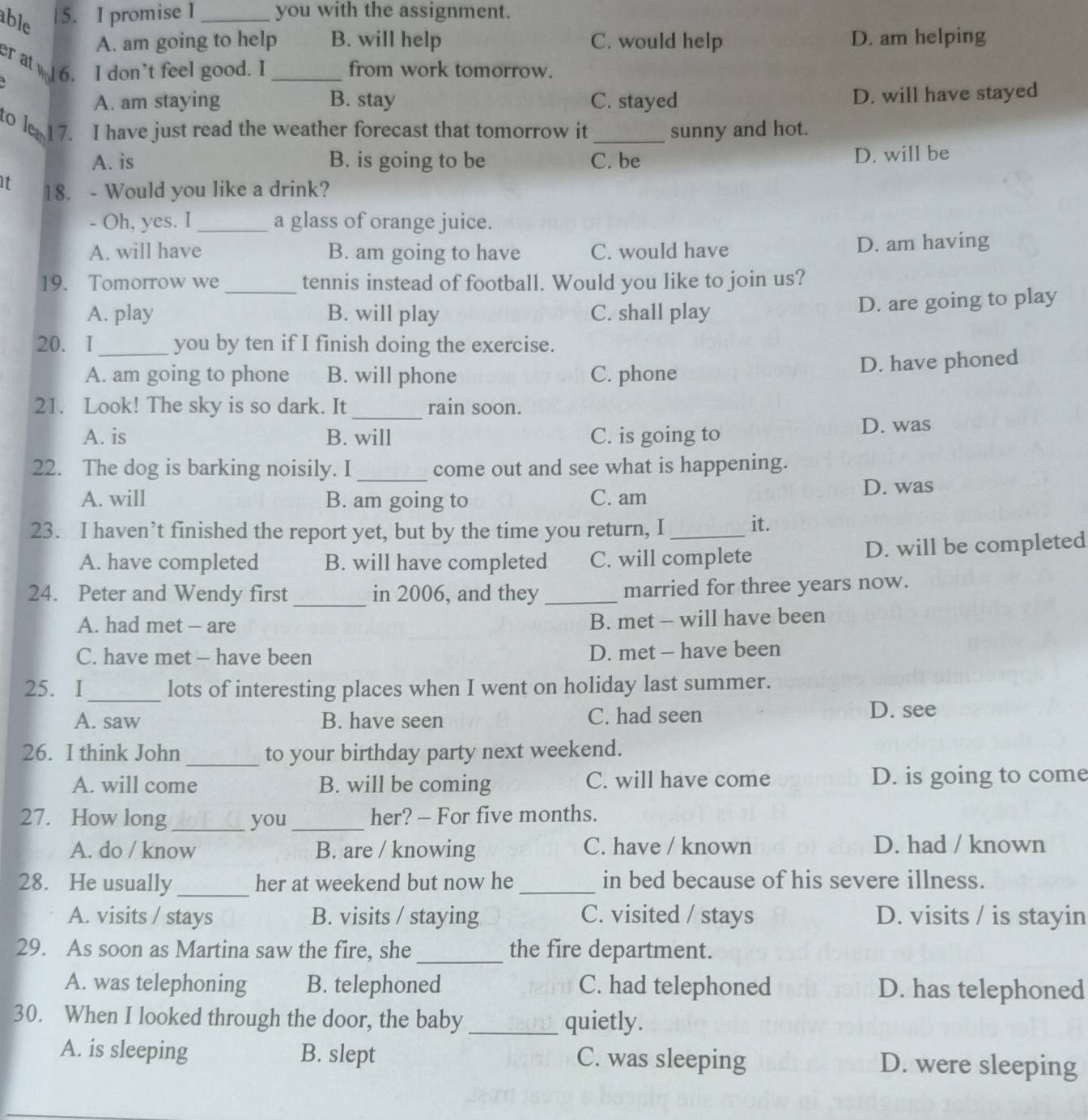 able
5. I promise I _you with the assignment.
A. am going to help B. will help C. would help D. am helping
er at 6. I don't feel good. I _from work tomorrow.
A. am staying B. stay C. stayed
D. will have stayed
to lea 17. I have just read the weather forecast that tomorrow it _sunny and hot.
A. is B. is going to be C. be D. will be
t 18. - Would you like a drink?
- Oh, yes. I _a glass of orange juice.
A. will have B. am going to have C. would have D. am having
19. Tomorrow we _tennis instead of football. Would you like to join us?
A. play B. will play C. shall play
D. are going to play
20. I _you by ten if I finish doing the exercise.
A. am going to phone B. will phone C. phone
D. have phoned
_
21. Look! The sky is so dark. It rain soon.
A. is B. will C. is going to D. was
22. The dog is barking noisily. I_ come out and see what is happening.
A. will B. am going to C. am D. was
23. I haven’t finished the report yet, but by the time you return, I_ it.
A. have completed B. will have completed C. will complete
D. will be completed
_
24. Peter and Wendy first in 2006, and they _married for three years now.
A. had met - are
B. met - will have been
C. have met - have been D. met - have been
25. I_ lots of interesting places when I went on holiday last summer.
A. saw B. have seen C. had seen D. see
26. I think John _to your birthday party next weekend.
A. will come B. will be coming C. will have come D. is going to come
27. How long_ you_ her? - For five months.
A. do / know B. are / knowing C. have / known D. had / known
28. He usually_ her at weekend but now he_ in bed because of his severe illness.
A. visits / stays B. visits / staying C. visited / stays D. visits / is stayin
29. As soon as Martina saw the fire, she_ the fire department.
A. was telephoning B. telephoned C. had telephoned D. has telephoned
30. When I looked through the door, the baby _quietly.
A. is sleeping B. slept C. was sleeping D. were sleeping