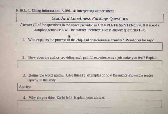 I&L. 1: Citing information. R.I&L. 4: Interpreting author intent. 
Standard Loneliness Package Questions 
Answer all of the questions in the space provided in COMPLETE SENTENCES. If it is not a 
complete sentence it will be marked incorrect. Please answer questions 1 - 6. 
1. Who explains the process of the chip and consciousness transfer? What does he say? 
2. How does the author providing each painful experience as a job make you feel? Explain. 
3. Define the word apathy. Give three (3) examples of how the author shows the reader 
apathy in the story. 
Apathy: 
4. Why do you think Kirthi left? Explain your answer.