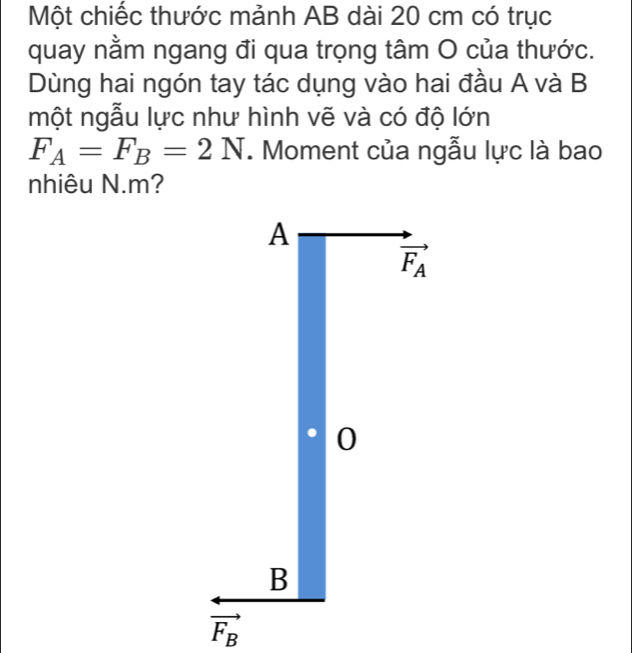 Một chiếc thước mảnh AB dài 20 cm có trục
quay nằm ngang đi qua trọng tâm O của thước.
Dùng hai ngón tay tác dụng vào hai đầu A và B
một ngẫu lực như hình vẽ và có độ lớn
F_A=F_B=2N. Moment của ngẫu lực là bao
nhiêu N.m?