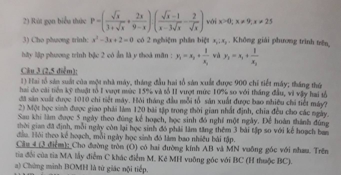 Rút gọn biểu thức P=( sqrt(x)/3+sqrt(x) + 2x/9-x ):( (sqrt(x)-1)/x-3sqrt(x) - 2/sqrt(x) ) với x>0;x!= 9;x!= 25
3) Cho phương trình: x^2-3x+2=0 có 2 nghiệm phân biệt x_1;x_2. Không giải phương trình trên,
y lập phương trình bậc 2 có ẩn là y thoả mãn : y_1=x_2+frac 1x_1 và y_2=x_1+frac 1x_2
Câu 3 (2,5 điểm);
1) Hai tổ sản suất của một nhà máy, tháng đầu hai tổ sản xuất được 900 chí tiết máy; tháng thứ
hai do cải tiền kỹ thuật tổ I vượt mức 15% và tổ II vượt mức 10% so với tháng đầu, vì vậy hai tổ
đã sản xuất được 1010 chi tiết máy. Hỏi tháng đầu mỗi tổ sản xuất được bao nhiêu chí tiết máy?
2) Một học sinh được giao phải làm 120 bài tập trong thời gian nhất định, chia đều cho các ngày.
Sau khi làm được 5 ngày theo đúng kể hoạch, học sinh đó nghỉ một ngày. Đế hoàn thành đúng
thời gian đã định, mỗi ngày còn lại học sinh đó phải làm tăng thêm 3 bài tập so với kế hoạch ban
đầu. Hỏi theo kể hoạch, mỗi ngày học sinh đó làm bao nhiêu bài tập.
Câu 4 (3 điểm): Cho đường tròn (O) có hai đường kính AB và MN vuông góc với nhau. Trên
từa đồi của tia MA lấy điểm C khác điểm M. Kẻ MH vuông góc với BC (H thuộc BC).
a) Chứng minh BOMH là tứ giác nội tiếp.