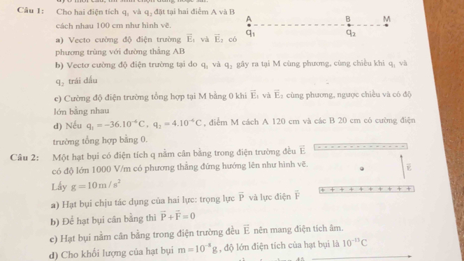 Cho hai điện tích q_1 và q_2 đặt tại hai điểm A và B
A
B M
cách nhau 100 cm như hình vẽ. 
a) Vecto cường độ điện trường vector E_1 và vector E_2 có q_1
q_2
phương trùng với đường thẳng AB
b) Vectơ cường độ điện trường tại do q_1 và q_2 gây ra tại M cùng phương, cùng chiều khi q_1 và
q_2 trái dấu 
c) Cường độ điện trường tổng hợp tại M bằng 0 khi vector E_1 và overline E_2 cùng phương, ngược chiều và có độ 
lớn bằng nhau 
d) Nếu q_1=-36.10^(-6)C, q_2=4.10^(-6)C , điểm M cách A 120 cm và các B 20 cm có cường điện 
trường tổng hợp bằng 0. 
Câu 2: Một hạt bụi có điện tích q nằm cân bằng trong điện trường đều vector E
có độ lớn 1000 V/m có phương thẳng đứng hướng lên như hình vẽ.
overline E
Lấy g=10m/s^2
+ 
a) Hạt bụi chịu tác dụng của hai lực: trọng lực overline P và lực điện overline F
b) Để hạt bụi cân bằng thì vector P+vector F=0
c) Hạt bụi nằm cân bằng trong điện trường đều vector E nên mang điện tích âm. 
d) Cho khối lượng của hạt bụi m=10^(-8)g , độ lớn điện tích của hạt bụi là 10^(-13)C