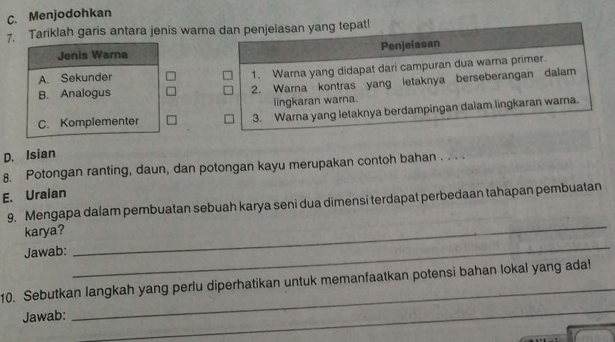 C. Menjodohkan
7. Tariklah garis antara jenis warna dan penjelasan yang tepat!
Jenis Warna Penjelasan
A. Sekunder
1. Warna yang didapat dari campuran dua warna primer.
B. Analogus
2. Warna kontras yang letaknya berseberangan dalam
lingkaran warna.
C. Komplementer
3. Warna yang letaknya berdampingan dalam lingkaran warna.
D. Isian
8. Potongan ranting, daun, dan potongan kayu merupakan contoh bahan . . . .
E. Uraian
_
9. Mengapa dalam pembuatan sebuah karya seni dua dimensi terdapat perbedaan tahapan pembuatan
karya?
Jawab:
_
_
_
10. Sebutkan langkah yang perlu diperhatikan untuk memanfaatkan potensi bahan lokal yang ada!
Jawab: