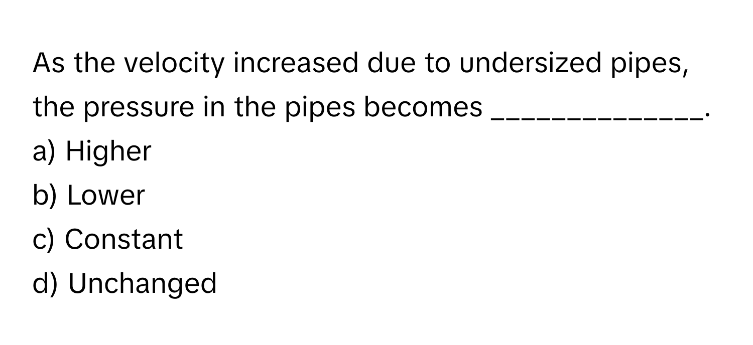 As the velocity increased due to undersized pipes, the pressure in the pipes becomes ______________.

a) Higher
b) Lower
c) Constant
d) Unchanged