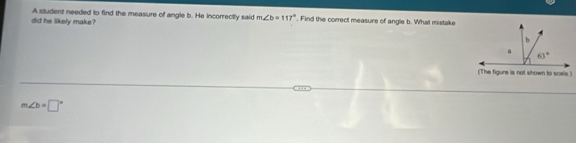 A student needed to find the measure of angle b. He incorrectly said m∠ b=117°. Find the correct measure of angle b. What mistake
did he likely make?
(The figure is not shown to scale.)
m∠ b=□°