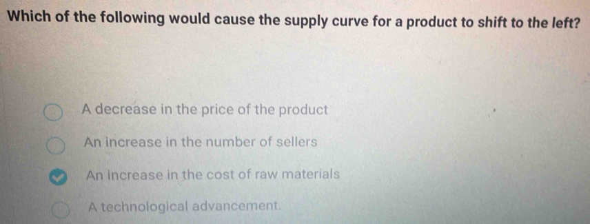 Which of the following would cause the supply curve for a product to shift to the left?
A decrease in the price of the product
An increase in the number of sellers
An increase in the cost of raw materials
A technological advancement.