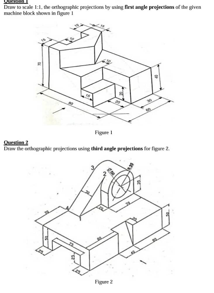 Draw to scale 1:1 , the orthographic projections by using first angle projections of the given 
machine block shown in figure 1 
Question 2 
Draw the orthographic projections using third angle projections for figure 2.