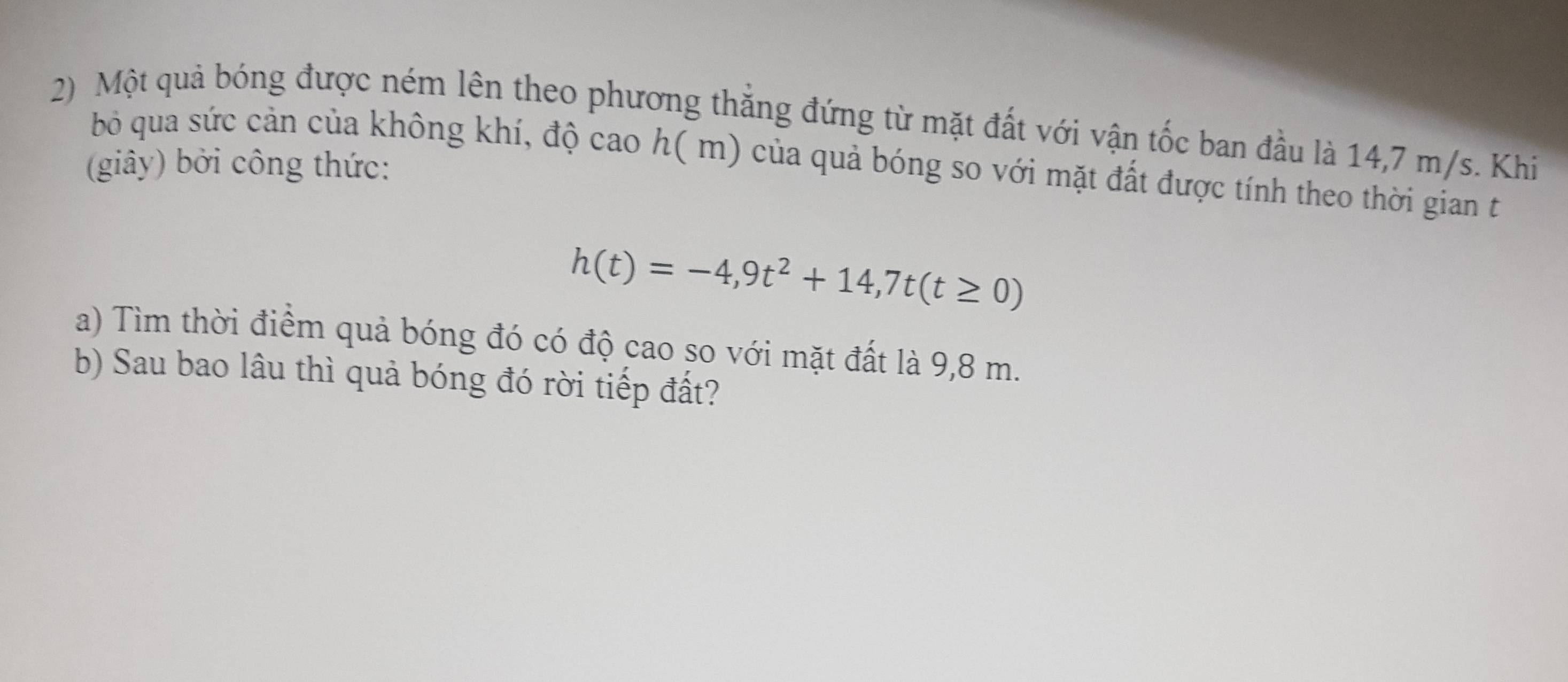 Một quả bóng được ném lên theo phương thắng đứng từ mặt đất với vận tốc ban đầu là 14,7 m/s. Khi 
bỏ qua sức cản của không khí, độ cao h( m) của quả bóng so với mặt đất được tính theo thời gian t 
(giây) bởi công thức:
h(t)=-4,9t^2+14,7t(t≥ 0)
a) Tìm thời điểm quả bóng đó có độ cao so với mặt đất là 9,8 m. 
b) Sau bao lâu thì quả bóng đó rời tiếp đất?